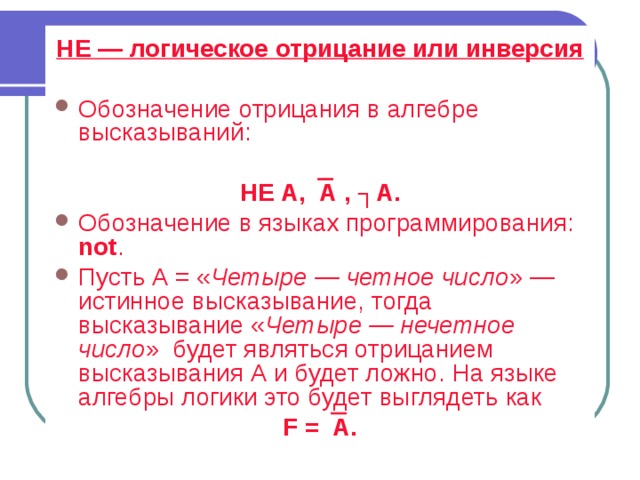 НЕ — логическое отрицание или инверсия  Обозначение отрицания в алгебре высказываний:  НЕ А,  А  , ┐А. Обозначение в языках программирования: not . Пусть А = « Четыре — четное число » — истинное высказывание, тогда высказывание « Четыре — нечетное число » будет являться отрицанием высказывания А и будет ложно. На языке алгебры логики это будет выглядеть как F   =  А. 