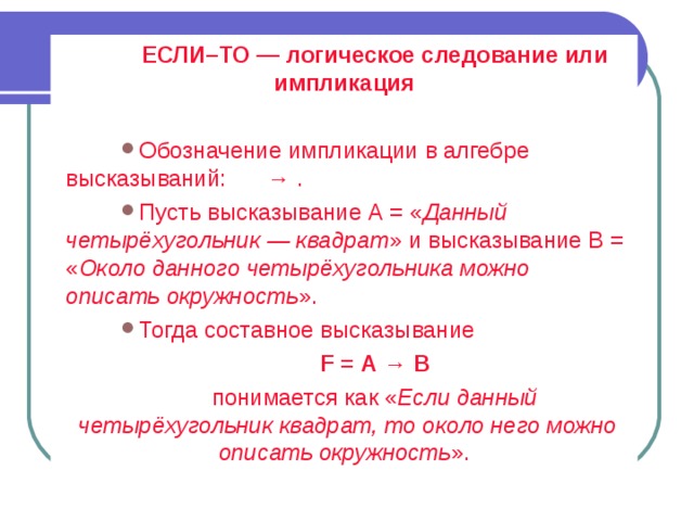 ЕСЛИ–ТО — логическое следование или импликация Обозначение импликации в алгебре высказываний:  → . Пусть высказывание А = « Данный четырёхугольник — квадрат » и высказывание В = « Около данного четырёхугольника можно описать окружность ». Тогда составное высказывание F = А → В понимается как « Если данный четырёхугольник квадрат, то около него можно описать окружность ». 