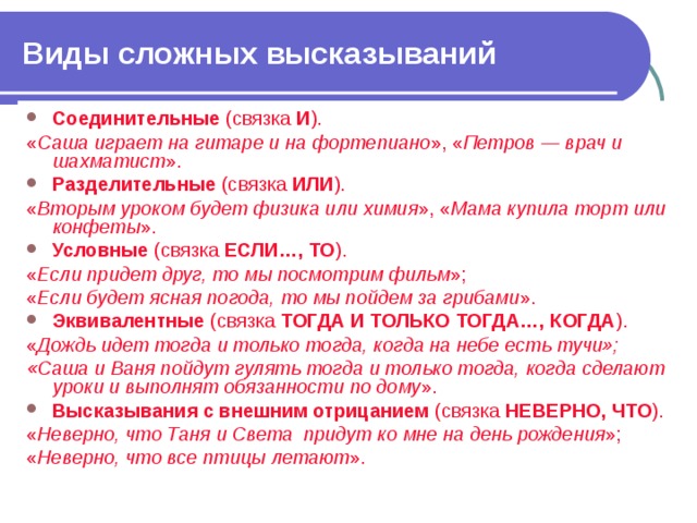 Виды сложных высказываний Соединительные (связка И ). « Саша играет на гитаре и на фортепиано », « Петров — врач и шахматист ». Разделительные (связка ИЛИ ). « Вторым уроком будет физика или химия », « Мама купила торт или конфеты ». Условные (связка ЕСЛИ…, ТО ). « Если придет друг, то мы посмотрим фильм »; « Если будет ясная погода, то мы пойдем за грибами ». Эквивалентные (связка ТОГДА И ТОЛЬКО ТОГДА…, КОГДА ). « Дождь идет тогда и только тогда, когда на небе есть тучи»; «Саша и Ваня пойдут гулять тогда и только тогда, когда сделают уроки и выполнят обязанности по дому ». Высказывания с внешним отрицанием (связка НЕВЕРНО, ЧТО ). « Неверно, что Таня и Света придут ко мне на день рождения »; « Неверно, что все птицы летают ». 