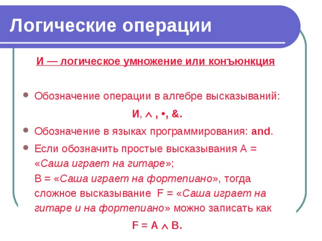 Логические операции И — логическое умножение или конъюнкция  Обозначение операции в алгебре высказываний: И ,  ,  ,  &. Обозначение в языках программирования: and . Если обозначить простые высказывания А = « Саша играет на гитаре »;  В = « Саша играет на фортепиано », тогда сложное высказывание F = « Саша играет на гитаре и на фортепиано » можно записать как F = А  В. 