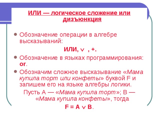 ИЛИ — логическое сложение или дизъюнкция  Обозначение операции в алгебре высказываний:  ИЛИ,   , +. Обозначение в языках программирования: or . Обозначим сложное высказывание « Мама купила торт или конфеты » буквой F и запишем его на языке алгебры логики. Пусть А — « Мама купила торт »; В — « Мама купила конфеты », тогда F = А  В . 