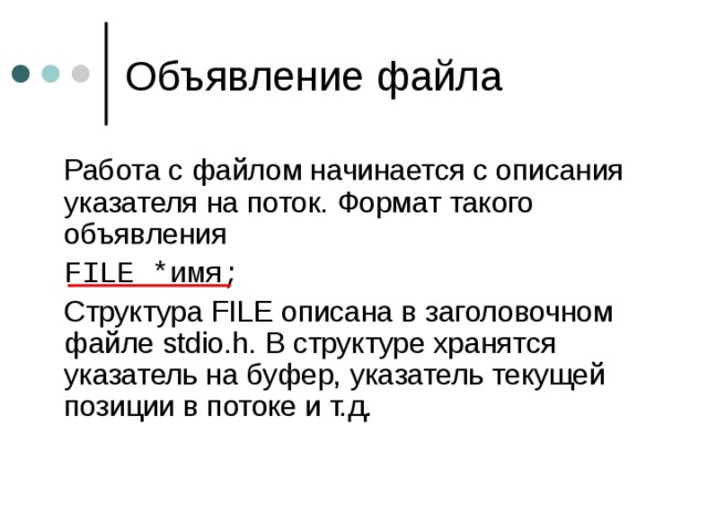 Объявление файла  Работа с файлом начинается с описания указателя на поток. Формат такого объявления  FILE * имя ;  Структура FILE описана в заголовочном файле stdio.h. В структуре хранятся указатель на буфер, указатель текущей позиции в потоке и т.д. 