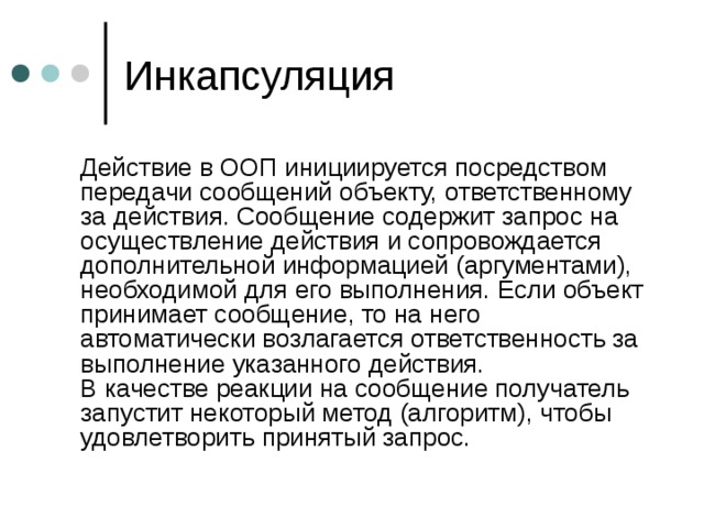 Инкапсуляция  Действие в ООП инициируется посредством передачи сообщений объекту, ответственному за действия. Сообщение содержит запрос на осуществление действия и сопровождается дополнительной информацией (аргументами), необходимой для его выполнения. Если объект принимает сообщение, то на него автоматически возлагается ответственность за выполнение указанного действия.  В качестве реакции на сообщение получатель запустит некоторый метод (алгоритм), чтобы удовлетворить принятый запрос. 