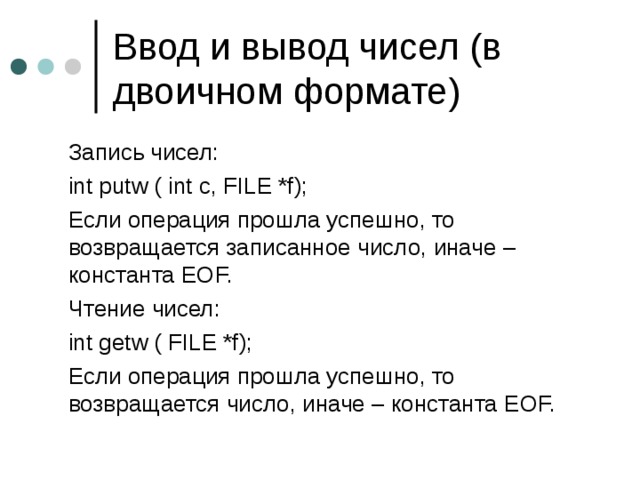 Ввод и вывод чисел (в двоичном формате)  Запись чисел:  int putw ( int c, FILE *f);  Если операция прошла успешно, то возвращается записанное число, иначе – константа EOF.  Чтение чисел:  int getw ( FILE *f);  Если операция прошла успешно, то возвращается  число, иначе – константа EOF. 