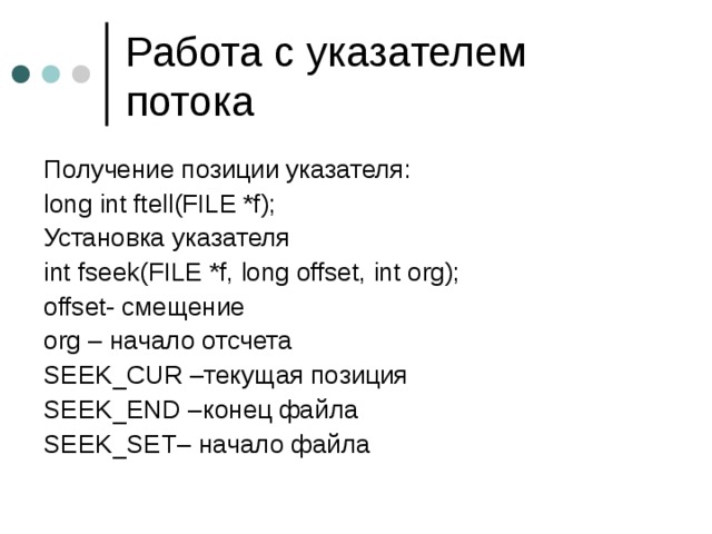 Работа с указателем потока Получение позиции указателя: long int ftell(FILE *f); Установка указателя int fseek(FILE *f, long offset, int org); offset- смещение org – начало отсчета SEEK_CUR – текущая позиция SEEK_END – конец файла SEEK_SET– начало файла 