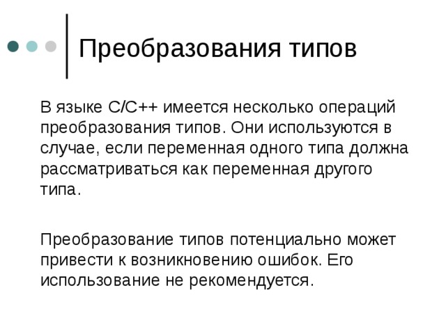  В языке C/C++ имеется несколько операций преобразования типов. Они используются в случае, если переменная одного типа должна рассматриваться как переменная другого типа.  Преобразование типов потенциально может привести к возникновению ошибок. Его использование не рекомендуется. 