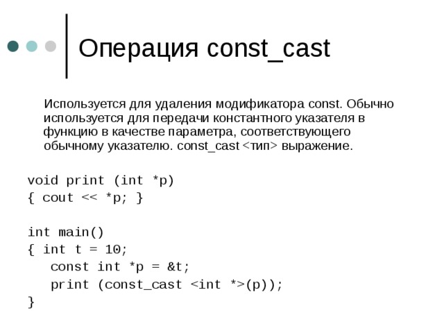 Операция const_cast   Используется для удаления модификатора const. Обычно используется для передачи константного указателя в функцию в качестве параметра, соответствующего обычному указателю. const_cast  выражение. void print (int *p) { cout int main() { int t = 10;  const int *p = &t;  print (const_cast (p)); }  