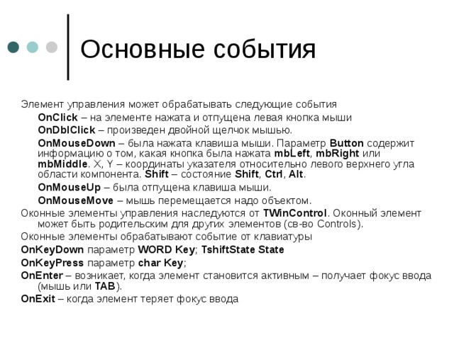 Элемент управления может обрабатывать следующие события  OnClick – на элементе нажата и отпущена левая кнопка мыши  OnDblClick – произведен двойной щелчок мышью.  OnMouseDown – была нажата клавиша мыши. Параметр Button содержит информацию о том, какая кнопка была нажата mbLeft , mbRight или mbMiddle .  X , Y – координаты указателя относительно левого верхнего угла области компонента. Shift – состояние Shift , Ctrl , Alt .  OnMouseUp – была отпущена клавиша мыши.  OnMouseMove – мышь перемещается надо объектом. Оконные элементы управления наследуются от TWinControl . Оконный элемент может быть родительским для других элементов (св-во Controls ). Оконные элементы обрабатывают событие от клавиатуры OnKeyDown параметр WORD Key ; TshiftState State OnKeyPress  параметр char  Key ; OnEnter – возникает, когда элемент становится активным – получает фокус ввода (мышь или TAB ). OnExit – когда элемент теряет фокус ввода 
