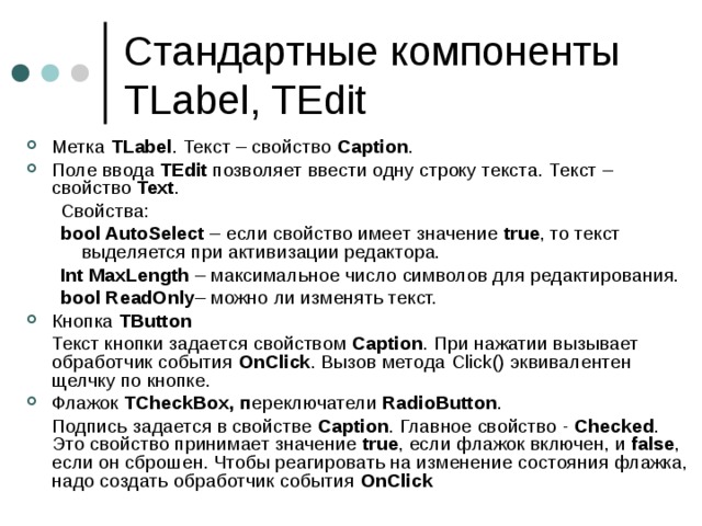 Стандартные компоненты TLabel, TEdit Метка TLabel . Текст – свойство Caption . Поле ввода TEdit позволяет ввести одну строку текста.  Текст – свойство Text . Свойства: bool AutoSelect – если свойство имеет значение true , то текст выделяется при активизации редактора. Int MaxLength – максимальное число символов для редактирования. bool ReadOnly – можно ли изменять текст. Свойства: bool AutoSelect – если свойство имеет значение true , то текст выделяется при активизации редактора. Int MaxLength – максимальное число символов для редактирования. bool ReadOnly – можно ли изменять текст. Кнопка TButton  Текст кнопки задается свойством Caption . При нажатии вызывает обработчик события OnClick . Вызов метода Click () эквивалентен щелчку по кнопке. Флажок TCheckBox , п ереключатели RadioButton .  Подпись задается в свойстве Caption . Главное свойство - Checked . Это свойство принимает значение true , если флажок включен, и false , если он сброшен. Чтобы реагировать на изменение состояния флажка, надо создать обработчик события OnClick   
