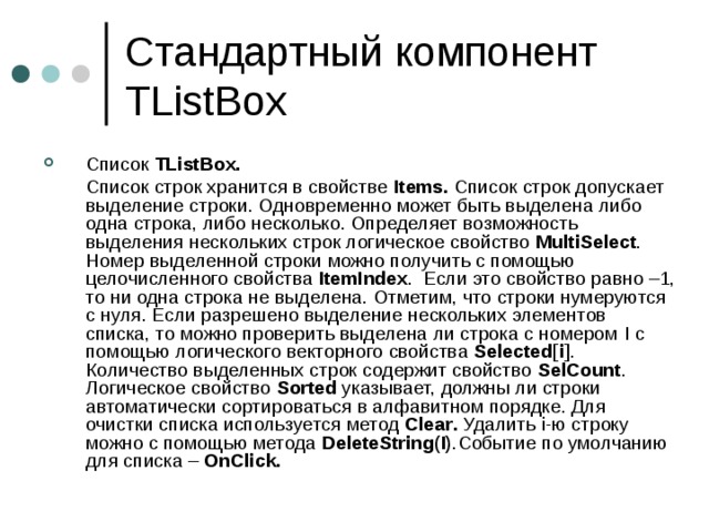 Стандартный компонент TListBox Список  TListBox .  C писок строк хранится в свойстве Items. Список строк допускает выделение строки. Одновременно может быть выделена либо одна строка, либо несколько. Определяет возможность выделения нескольких строк логическое свойство MultiSelect . Номер выделенной строки можно получить с помощью целочисленного свойства ItemIndex . Если это свойство равно –1, то ни одна строка не выделена. Отметим, что строки нумеруются с нуля. Если разрешено выделение нескольких элементов списка, то можно проверить выделена ли строка с номером I с помощью логического векторного свойства Selected [ i ] . Количество выделенных строк содержит свойство SelCount . Логическое свойство Sorted указывает, должны ли строки автоматически сортироваться в алфавитном порядке. Для очистки списка используется метод Clear . Удалить i -ю строку можно с помощью метода DeleteString ( I ) .Событие по умолчанию для списка – OnClick . 