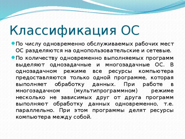 Классификация ОС По числу одновременно обслуживаемых рабочих мест ОС разделяются на однопользовательские и сетевые. По количеству одновременно выполняемых программ выделяют однозадачные и многозадачные ОС. В однозадачном режиме все ресурсы компьютера предоставляются только одной программе, которая выполняет обработку данных. При работе в многозадачном (мультипрограммном) режиме несколько не зависимых друг от друга программ выполняют обработку данных одновременно, т.е. параллельно. При этом программы делят ресурсы компьютера между собой. 