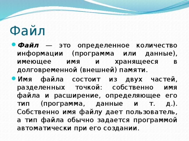 Файл Файл — это определенное количество информации (программа или данные), имеющее имя и хранящееся в долговременной (внешней) памяти. Имя файла состоит из двух частей, разделенных точкой: собственно имя файла и расширение, определяющее его тип (программа, данные и т. д.). Собственно имя файлу дает пользователь, а тип файла обычно задается программой автоматически при его создании. 