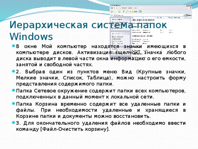 Иерархическая система папок Windows В окне Мой компьютер находятся значки имеющихся в компьютере дисков. Активизация (щелчок) значка любого диска выводит в левой части окна информацию о его емкости, занятой и свободной частях. 2. Выбрав один из пунктов меню Вид (Крупные значки, Мелкие значки, Список, Таблица), можно настроить форму представления содержимого папки. Папка Сетевое окружение содержит папки всех компьютеров, подключенных в данный момент к локальной сети. Папка Корзина временно содержит все удаленные папки и файлы. При необходимости удаленные и хранящиеся в Корзине папки и документы можно восстановить. 3. Для окончательного удаления файлов необходимо ввести команду [Файл-Очистить корзину]. 