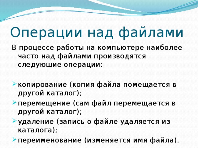 Операции над файлами В процессе работы на компьютере наиболее часто над файлами производятся следующие операции: копирование (копия файла помещается в другой каталог); перемещение (сам файл перемещается в другой каталог); удаление (запись о файле удаляется из каталога); переименование (изменяется имя файла). 
