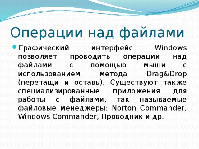 Операции над файлами Графический интерфейс Windows позволяет проводить операции над файлами с помощью мыши с использованием метода Drag&Drop (перетащи и оставь). Существуют также специализированные приложения для работы с файлами, так называемые файловые менеджеры: Norton Commander, Windows Commander, Проводник и др. 