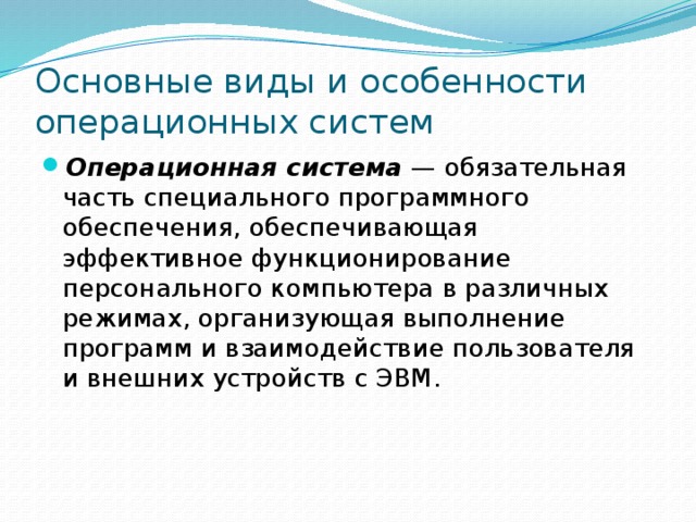 Основные виды и особенности операционных систем Операционная система — обязательная часть специального программного обеспечения, обеспечивающая эффективное функционирование персонального компьютера в различных режимах, организующая выполнение программ и взаимодействие пользователя и внешних устройств с ЭВМ. 