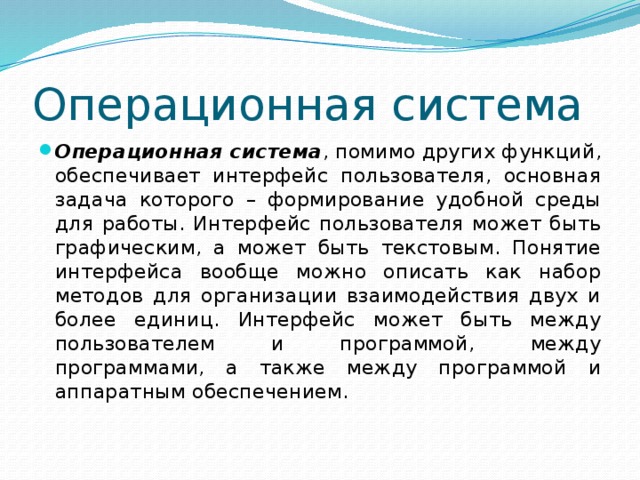 Операционная система Операционная система , помимо других функций, обеспечивает интерфейс пользователя, основная задача которого – формирование удобной среды для работы. Интерфейс пользователя может быть графическим, а может быть текстовым. Понятие интерфейса вообще можно описать как набор методов для организации взаимодействия двух и более единиц. Интерфейс может быть между пользователем и программой, между программами, а также между программой и аппаратным обеспечением. 