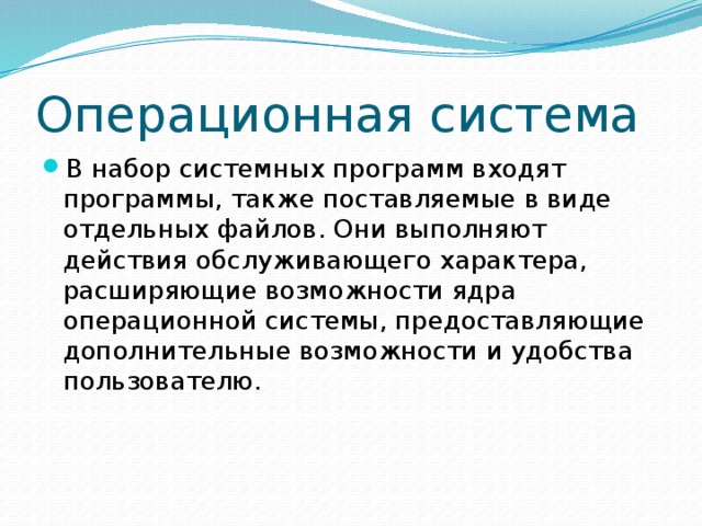 Операционная система В набор системных программ входят программы, также поставляемые в виде отдельных файлов. Они выполняют действия обслуживающего характера, расширяющие возможности ядра операционной системы, предоставляющие дополнительные возможности и удобства пользователю. 