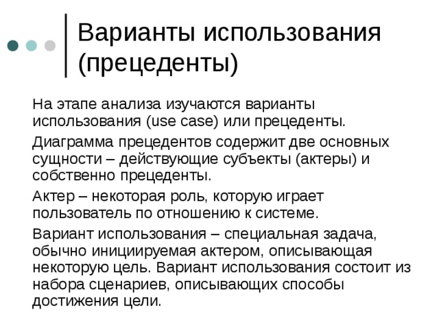  На этапе анализа изучаются варианты использования ( use case) или прецеденты.  Диаграмма прецедентов содержит две основных сущности – действующие субъекты (актеры) и собственно прецеденты.  Актер – некоторая роль, которую играет пользователь по отношению к системе.  Вариант использования – специальная задача, обычно инициируемая актером, описывающая некоторую цель. Вариант использования состоит из набора сценариев, описывающих способы достижения цели. 