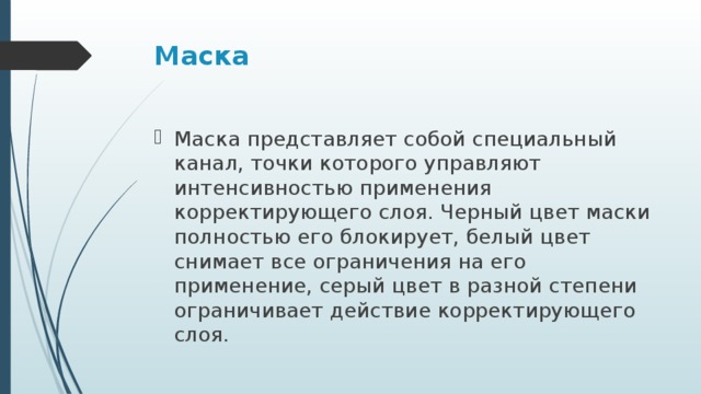 Маска Маска представляет собой специальный канал, точки которого управляют интенсивностью применения корректирующего слоя. Черный цвет маски полностью его блокирует, белый цвет снимает все ограничения на его применение, серый цвет в разной степени ограничивает действие корректирующего слоя. 