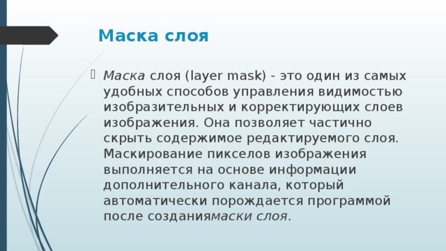 Маска слоя   Маска  слоя (layer mask) - это один из самых удобных способов управления видимостью изобразительных и корректирующих слоев изображения. Она позволяет частично скрыть содержимое редактируемого слоя. Маскирование пикселов изображения выполняется на основе информации дополнительного канала, который автоматически порождается программой после создания маски слоя . 