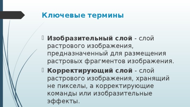 Ключевые термины Изобразительный слой  - слой растрового изображения, предназначенный для размещения растровых фрагментов изображения. Корректирующий слой  - слой растрового изображения, хранящий не пикселы, а корректирующие команды или изобразительные эффекты. 