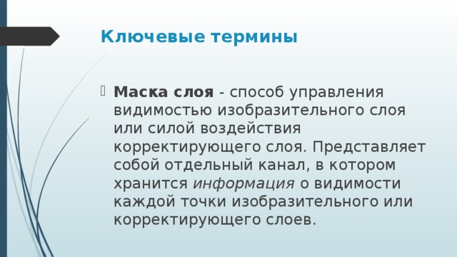 Ключевые термины Маска слоя  - способ управления видимостью изобразительного слоя или силой воздействия корректирующего слоя. Представляет собой отдельный канал, в котором хранится  информация  о видимости каждой точки изобразительного или корректирующего слоев. 