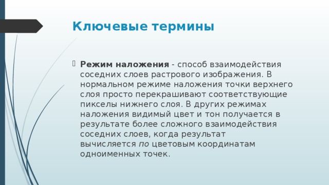 Ключевые термины Режим наложения  - способ взаимодействия соседних слоев растрового изображения. В нормальном режиме наложения точки верхнего слоя просто перекрашивают соответствующие пикселы нижнего слоя. В других режимах наложения видимый цвет и тон получается в результате более сложного взаимодействия соседних слоев, когда результат вычисляется  по  цветовым координатам одноименных точек. 
