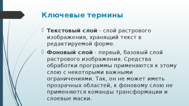 Ключевые термины Текстовый слой  - слой растрового изображения, хранящий текст в редактируемой форме. Фоновый слой  - первый, базовый слой растрового изображения. Средства обработки программы применяются к этому слою с некоторыми важными ограничениями. Так, он не может иметь прозрачных областей, к фоновому слою не применяются команды трансформации и слоевые маски. 