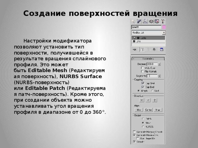 Создание поверхностей вращения Настройки модификатора позволяют установить тип поверхности, получившейся в результате вращения сплайнового профиля. Это может быть  Editable   Mesh  (Редактируемая поверхность), NURBS   Surface (NURBS-поверхность) или  Editable   Patch  (Редактируемая патч-поверхность). Кроме этого, при создании объекта можно устанавливать угол вращения профиля в диапазоне от 0 до 360°.  