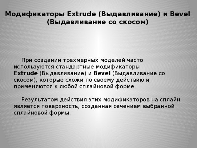 Модификаторы Extrude (Выдавливание) и Bevel (Выдавливание со скосом) При создании трехмерных моделей часто используются стандартные модификаторы Extrude  (Выдавливание) и Bevel (Выдавливание со скосом), которые схожи по своему действию и применяются к любой сплайновой форме. Результатом действия этих модификаторов на сплайн является поверхность, созданная сечением выбранной сплайновой формы. 
