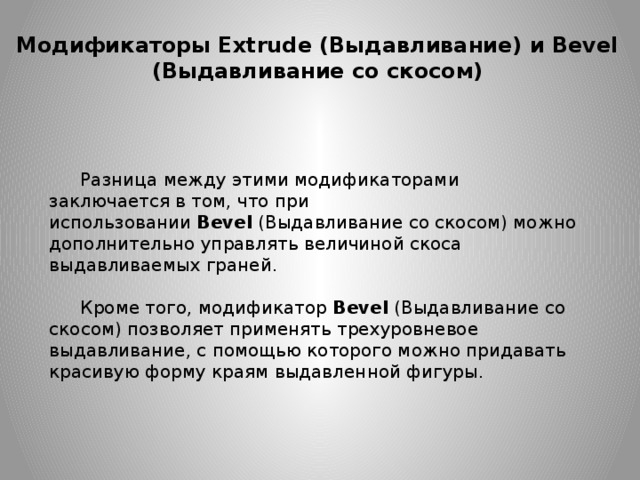 Модификаторы Extrude (Выдавливание) и Bevel (Выдавливание со скосом) Разница между этими модификаторами заключается в том, что при использовании  Bevel  (Выдавливание со скосом) можно дополнительно управлять величиной скоса выдавливаемых граней. Кроме того, модификатор  Bevel  (Выдавливание со скосом) позволяет применять трехуровневое выдавливание, с помощью которого можно придавать красивую форму краям выдавленной фигуры. 