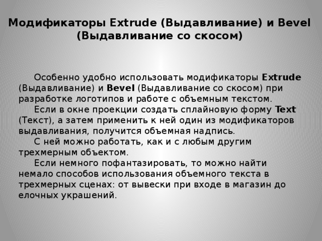 Модификаторы Extrude (Выдавливание) и Bevel (Выдавливание со скосом) Особенно удобно использовать модификаторы Extrude (Выдавливание) и Bevel  (Выдавливание со скосом) при разработке логотипов и работе с объемным текстом. Если в окне проекции создать сплайновую форму Text (Текст), а затем применить к ней один из модификаторов выдавливания, получится объемная надпись. С ней можно работать, как и с любым другим трехмерным объектом. Если немного пофантазировать, то можно найти немало способов использования объемного текста в трехмерных сценах: от вывески при входе в магазин до елочных украшений. 