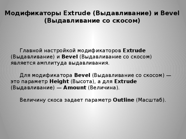 Модификаторы Extrude (Выдавливание) и Bevel (Выдавливание со скосом) Главной настройкой модификаторов Extrude (Выдавливание) и Bevel  (Выдавливание со скосом) является амплитуда выдавливания. Для модификатора  Bevel  (Выдавливание со скосом) — это параметр  Height  (Высота), а для Extrude (Выдавливание) — Amount  (Величина). Величину скоса задает параметр  Outline  (Масштаб). 