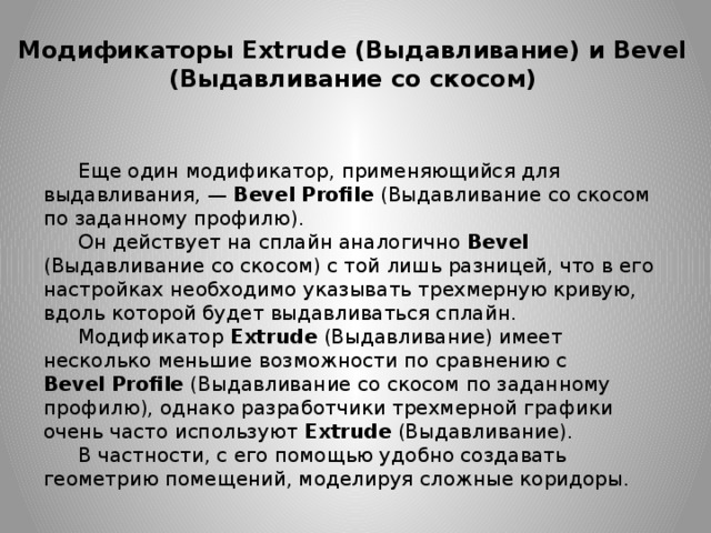 Модификаторы Extrude (Выдавливание) и Bevel (Выдавливание со скосом) Еще один модификатор, применяющийся для выдавливания, —  Bevel   Profile  (Выдавливание со скосом по заданному профилю). Он действует на сплайн аналогично Bevel (Выдавливание со скосом) с той лишь разницей, что в его настройках необходимо указывать трехмерную кривую, вдоль которой будет выдавливаться сплайн. Модификатор  Extrude  (Выдавливание) имеет несколько меньшие возможности по сравнению с Bevel   Profile  (Выдавливание со скосом по заданному профилю), однако разработчики трехмерной графики очень часто используют  Extrude  (Выдавливание). В частности, с его помощью удобно создавать геометрию помещений, моделируя сложные коридоры. 