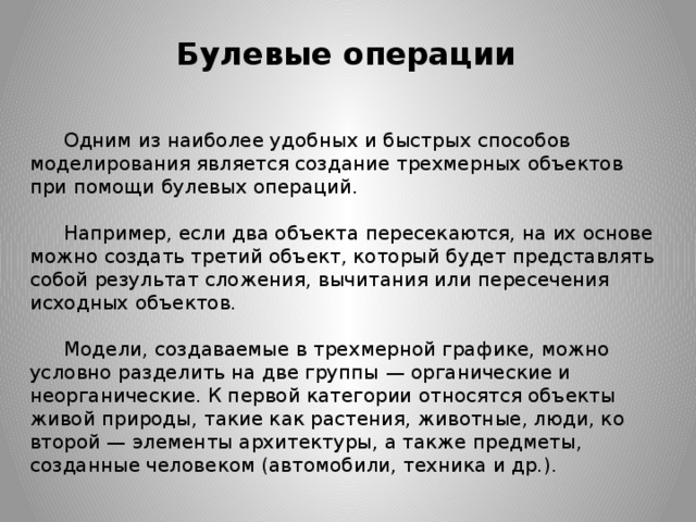 Булевые операции Одним из наиболее удобных и быстрых способов моделирования является создание трехмерных объектов при помощи булевых операций.    Например, если два объекта пересекаются, на их основе можно создать третий объект, который будет представлять собой результат сложения, вычитания или пересечения исходных объектов.    Модели, создаваемые в трехмерной графике, можно условно разделить на две группы — органические и неорганические. К первой категории относятся объекты живой природы, такие как растения, животные, люди, ко второй — элементы архитектуры, а также предметы, созданные человеком (автомобили, техника и др.).  