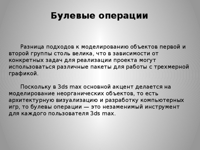 Булевые операции Разница подходов к моделированию объектов первой и второй группы столь велика, что в зависимости от конкретных задач для реализации проекта могут использоваться различные пакеты для работы с трехмерной графикой.    Поскольку в 3ds max основной акцент делается на моделирование неорганических объектов, то есть архитектурную визуализацию и разработку компьютерных игр, то булевы операции — это незаменимый инструмент для каждого пользователя 3ds max.  