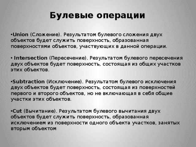 Булевые операции Union  (Сложение). Результатом булевого сложения двух объектов будет служить поверхность, образованная поверхностями объектов, участвующих в данной операции.   Intersection  (Пересечение). Результатом булевого пересечения двух объектов будет поверхность, состоящая из общих участков этих объектов. Subtraction  (Исключение). Результатом булевого исключения двух объектов будет поверхность, состоящая из поверхностей первого и второго объектов, но не включающая в себя общие участки этих объектов. Cut  (Вычитание). Результатом булевого вычитания двух объектов будет служить поверхность, образованная исключением из поверхности одного объекта участков, занятых вторым объектом 