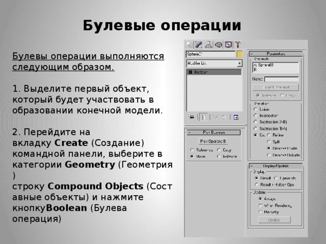 Булевые операции Булевы операции выполняются следующим образом.   1. Выделите первый объект, который будет участвовать в образовании конечной модели.   2. Перейдите на вкладку  Create  (Создание) командной панели, выберите в категории  Geometry  (Геометрия) строку  Compound   Objects  (Составные объекты) и нажмите кнопку Boolean  (Булева операция)    