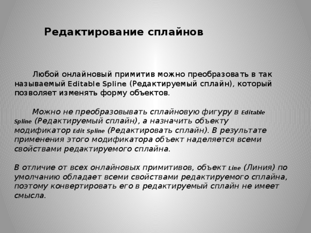 Редактирование сплайнов Любой онлайновый примитив можно преобразовать в так называемый  Editable Spline  (Редактируемый сплайн), который позволяет изменять форму объектов.    Можно не преобразовывать сплайновую фигуру в  Editable Spline  (Редактируемый сплайн), а назначить объекту модификатор  Edit   Spline  (Редактировать сплайн). В результате применения этого модификатора объект наделяется всеми свойствами редактируемого сплайна.  В отличие от всех онлайновых примитивов, объект  Line  (Линия) по умолчанию обладает всеми свойствами редактируемого сплайна, поэтому конвертировать его в редактируемый сплайн не имеет смысла. 