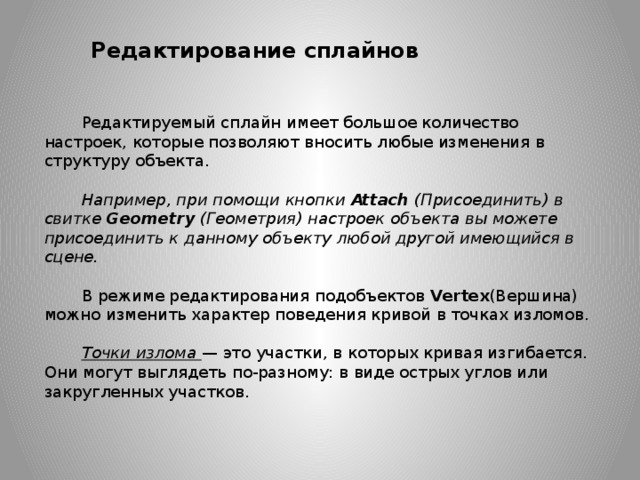 Редактирование сплайнов Редактируемый сплайн имеет большое количество настроек, которые позволяют вносить любые изменения в структуру объекта. Например, при помощи кнопки  Attach  (Присоединить) в свитке  Geometry  (Геометрия) настроек объекта вы можете присоединить к данному объекту любой другой имеющийся в сцене.  В режиме редактирования подобъектов  Vertex (Вершина) можно изменить характер поведения кривой в точках изломов. Точки излома — это участки, в которых кривая изгибается. Они могут выглядеть по-разному: в виде острых углов или закругленных участков. 