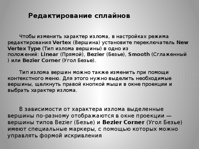 Редактирование сплайнов Чтобы изменить характер излома, в настройках режима редактирования  Vertex  (Вершина) установите переключатель  New Vertex Type  (Тип излома вершины) в одно из положений:  Linear  (Прямой),  Bezier  (Безье),  Smooth  (Сглаженный) или  Bezier   Corner  (Угол Безье). Тип излома вершин можно также изменить при помощи контекстного меню. Для этого нужно выделить необходимые вершины, щелкнуть правой кнопкой мыши в окне проекции и выбрать характер излома.  В зависимости от характера излома выделенные вершины по-разному отображаются в окне проекции — вершины типов Bezier (Безье) и  Bezier   Corner  (Угол Безье) имеют специальные маркеры, с помощью которых можно управлять формой искривления 