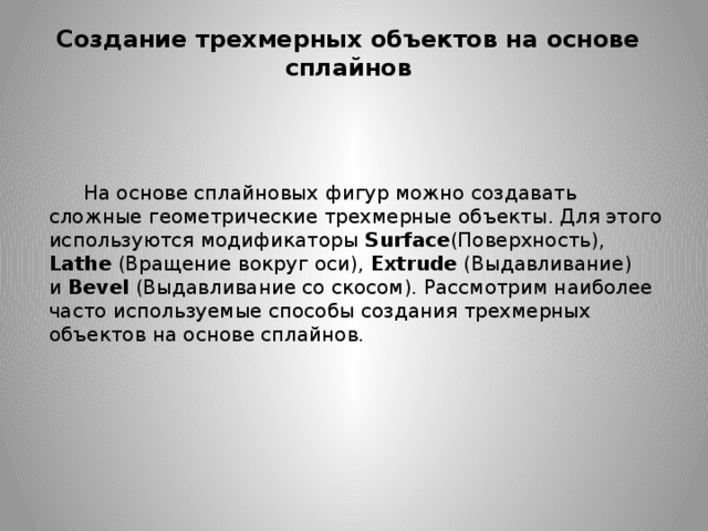 Создание трехмерных объектов на основе сплайнов На основе сплайновых фигур можно создавать сложные геометрические трехмерные объекты. Для этого используются модификаторы Surface (Поверхность), Lathe  (Вращение вокруг оси),  Extrude  (Выдавливание) и  Bevel  (Выдавливание со скосом). Рассмотрим наиболее часто используемые способы создания трехмерных объектов на основе сплайнов. 