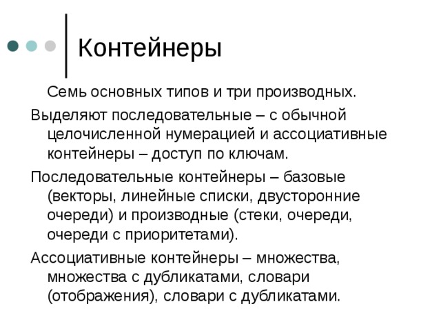  Семь основных типов и три производных. Выделяют последовательные – с обычной целочисленной нумерацией и ассоциативные контейнеры – доступ по ключам. Последовательные контейнеры – базовые (векторы, линейные списки, двусторонние очереди) и производные (стеки, очереди, очереди с приоритетами). Ассоциативные контейнеры – множества, множества с дубликатами, словари (отображения), словари с дубликатами. 