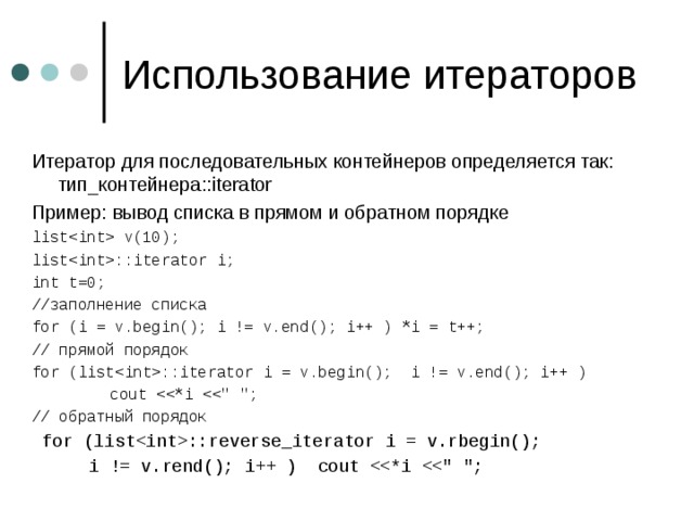 Итератор для последовательных контейнеров определяется так:  тип_контейнера ::iterator Пример : вывод списка  в прямом и обратном порядке list v(10); list::iterator i; int t=0; // заполнение списка for (i = v.begin(); i != v.end(); i++ ) *i = t++; // прямой порядок for (list::iterator i = v.begin(); i != v.end(); i++ )     cout // обратный порядок  for (list::reverse_iterator i = v.rbegin();   i != v.rend(); i++ ) cout 