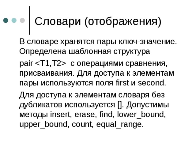  В словаре хранятся пары ключ-значение. Определена шаблонная структура  pair  с операциями сравнения, присваивания. Для доступа к элементам пары используются поля first и second.  Для доступа к элементам словаря без дубликатов используется []. Допустимы методы insert, erase, find, lower_bound, upper_bound, count, equal_range. 