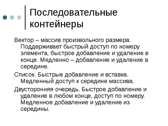 Вектор – массив произвольного размера. Поддерживает быстрый доступ по номеру элемента, быстрое добавление и удаление в конце. Медленно – добавление и удаление в середине. Список. Быстрые добавление и вставка. Медленный доступ к середине массива. Двусторонняя очередь. Быстрое добавление и удаление в любом конце, доступ по номеру. Медленное добавление и удаление из середины. 