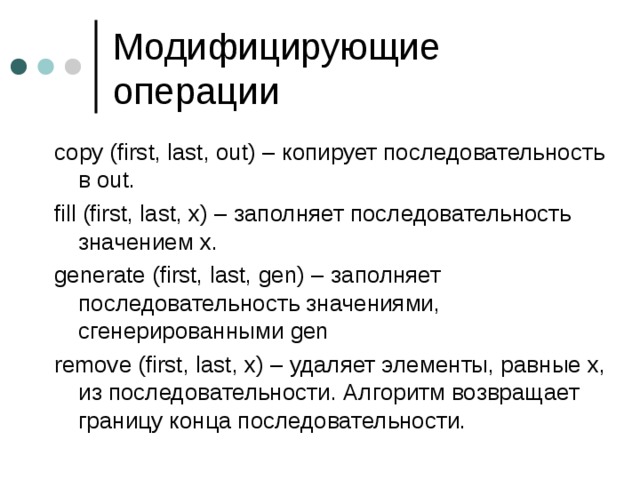 copy (first, last, out) – копирует последовательность в out. fill (first, last, x) – заполняет последовательность значением x. generate (first, last, gen) – заполняет последовательность значениями, сгенерированными gen remove (first, last, x) – удаляет элементы, равные х, из последовательности. Алгоритм возвращает границу конца последовательности. 