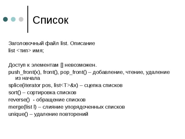 Заголовочный файл list. Описание list  имя ; Доступ к элементам [] невозможен. push_front(x), front(), pop_front() – добавление, чтение, удаление из начала splice(iterator pos, list&x) – сцепка списков sort() – сортировка списков reverse() - обращение списков merge(list l) – слияние упорядоченных списков unique() – удаление повторений 