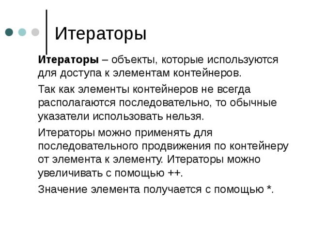  Итераторы – объекты, которые используются для доступа к элементам контейнеров.  Так как элементы контейнеров не всегда располагаются последовательно, то обычные указатели использовать нельзя.  Итераторы можно применять для последовательного продвижения по контейнеру от элемента к элементу. Итераторы можно увеличивать с помощью ++.  Значение элемента получается с помощью *.  